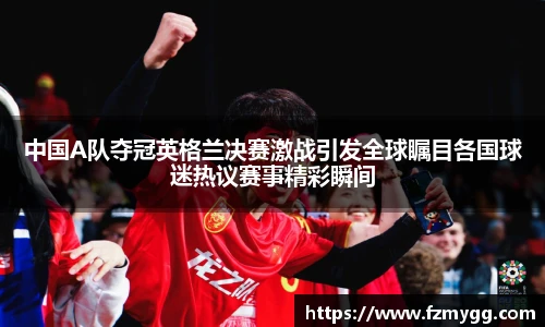 中国A队夺冠英格兰决赛激战引发全球瞩目各国球迷热议赛事精彩瞬间
