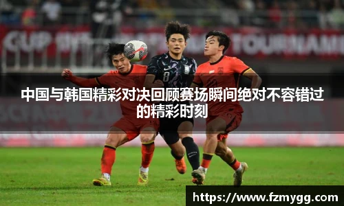 中国与韩国精彩对决回顾赛场瞬间绝对不容错过的精彩时刻