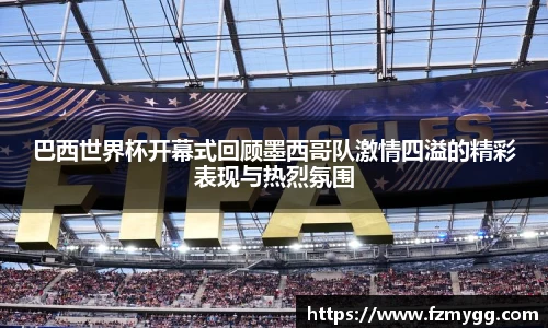 巴西世界杯开幕式回顾墨西哥队激情四溢的精彩表现与热烈氛围